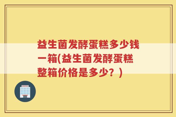 益生菌发酵蛋糕多少钱一箱(益生菌发酵蛋糕整箱价格是多少？)