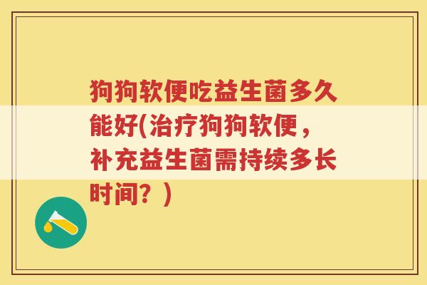 狗狗软便吃益生菌多久能好(治疗狗狗软便，补充益生菌需持续多长时间？)