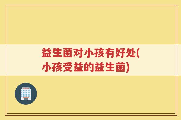 益生菌对小孩有好处(小孩受益的益生菌)