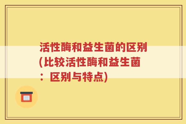 活性酶和益生菌的区别(比较活性酶和益生菌:区别与特点)