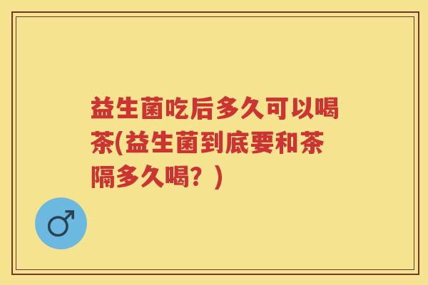 益生菌吃后多久可以喝茶(益生菌到底要和茶隔多久喝?)