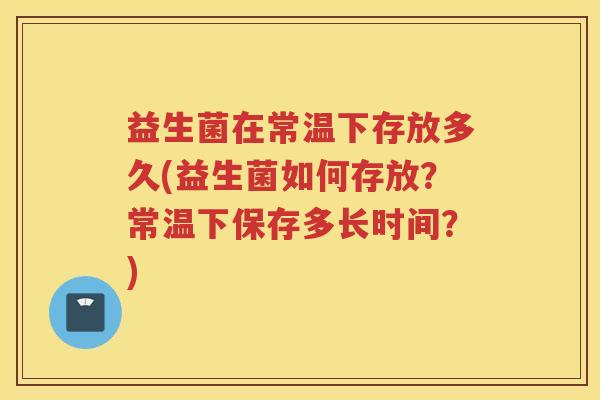 益生菌在常温下存放多久(益生菌如何存放？常温下保存多长时间？)