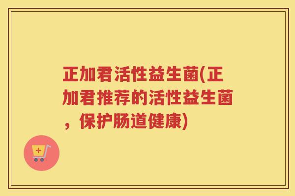 正加君活性益生菌(正加君推荐的活性益生菌，保护肠道健康)