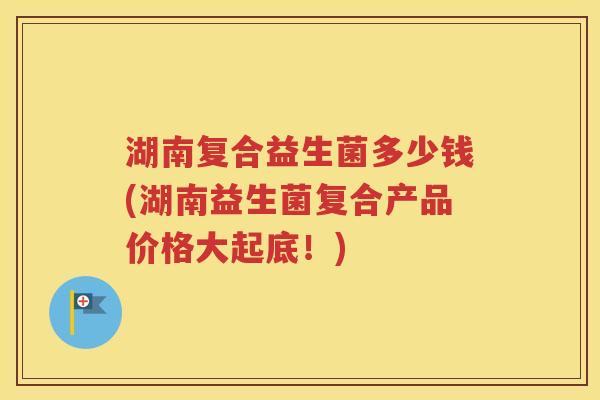 湖南复合益生菌多少钱(湖南益生菌复合产品价格大起底！)
