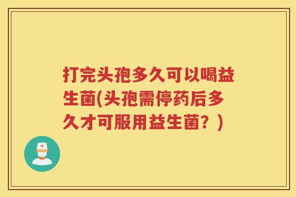 打完头孢多久可以喝益生菌(头孢需停药后多久才可服用益生菌？)