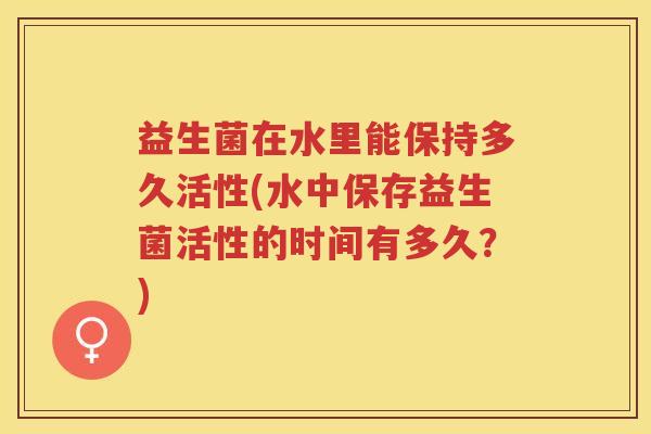 益生菌在水里能保持多久活性(水中保存益生菌活性的时间有多久？)