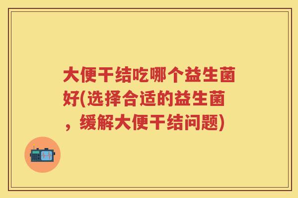 大便干结吃哪个益生菌好(选择合适的益生菌，缓解大便干结问题)