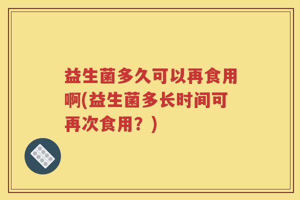 益生菌多久可以再食用啊(益生菌多长时间可再次食用？)