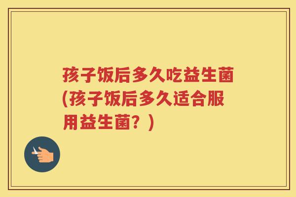 孩子饭后多久吃益生菌(孩子饭后多久适合服用益生菌？)