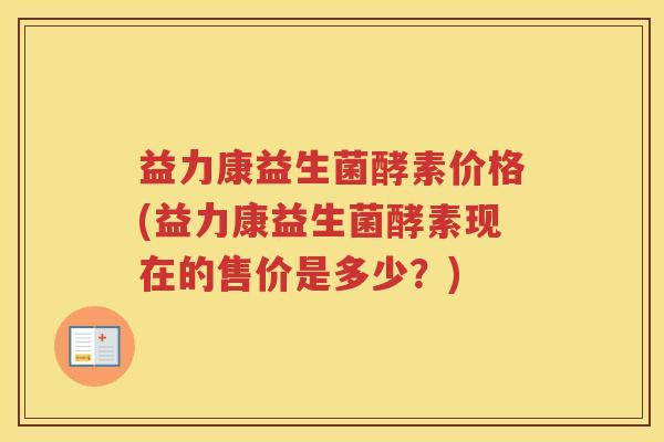 益力康益生菌酵素价格(益力康益生菌酵素现在的售价是多少？)