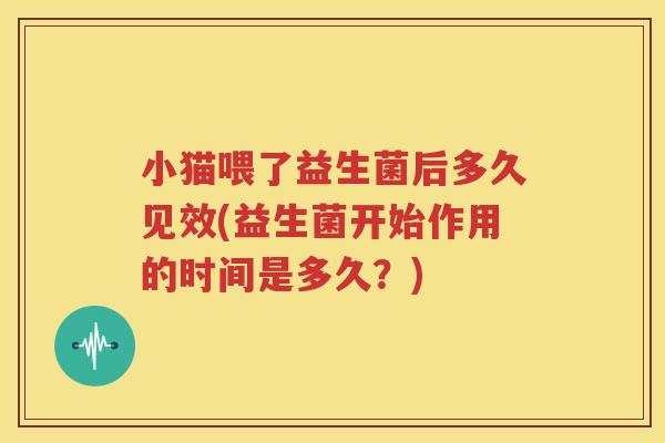 小猫喂了益生菌后多久见效(益生菌开始作用的时间是多久？)