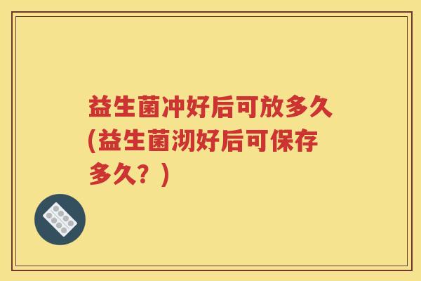 益生菌冲好后可放多久(益生菌沏好后可保存多久？)
