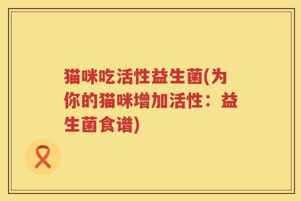 猫咪吃活性益生菌(为你的猫咪增加活性：益生菌食谱)