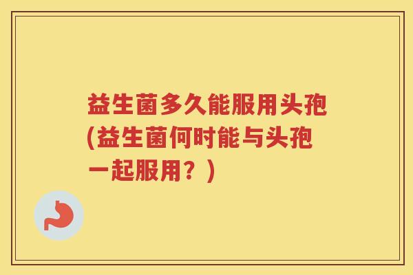 益生菌多久能服用头孢(益生菌何时能与头孢一起服用？)