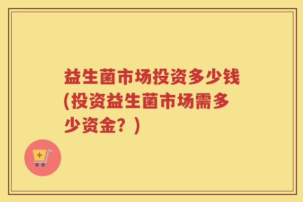 益生菌市场投资多少钱(投资益生菌市场需多少资金？)