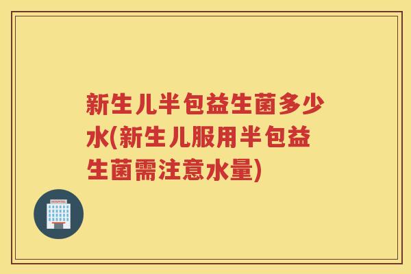 新生儿半包益生菌多少水(新生儿服用半包益生菌需注意水量)