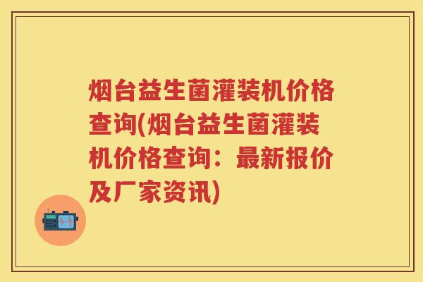 烟台益生菌灌装机价格查询(烟台益生菌灌装机价格查询：新报价及厂家资讯)