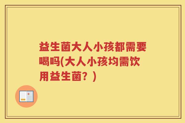 益生菌大人小孩都需要喝吗(大人小孩均需饮用益生菌？)