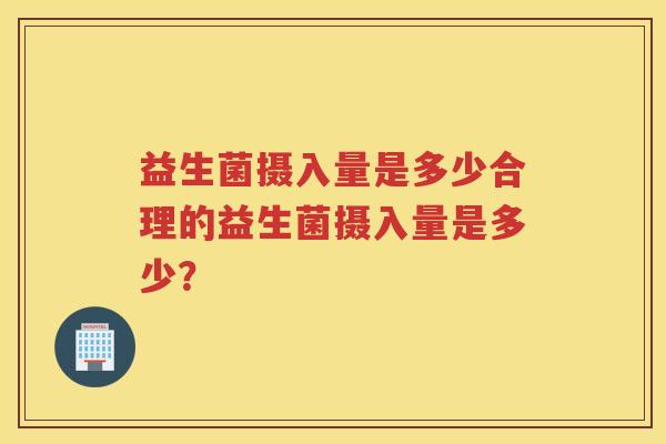 益生菌摄入量是多少合理的益生菌摄入量是多少？