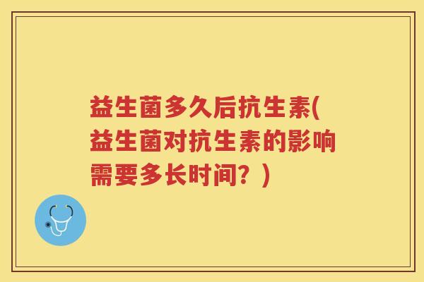益生菌多久后抗生素(益生菌对抗生素的影响需要多长时间？)