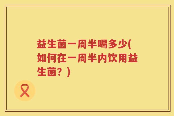 益生菌一周半喝多少(如何在一周半内饮用益生菌？)
