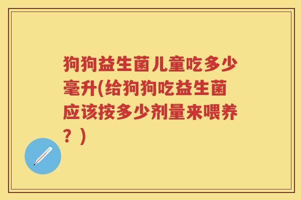 狗狗益生菌儿童吃多少毫升(给狗狗吃益生菌应该按多少剂量来喂养？)