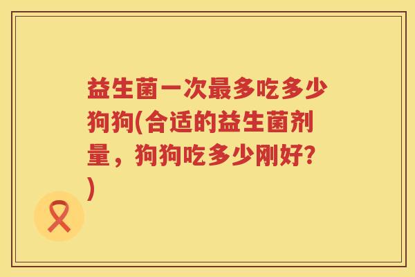 益生菌一次最多吃多少狗狗(合适的益生菌剂量，狗狗吃多少刚好？)