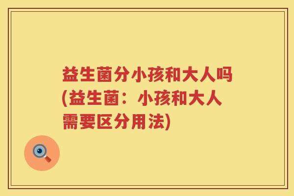 益生菌分小孩和大人吗(益生菌：小孩和大人需要区分用法)