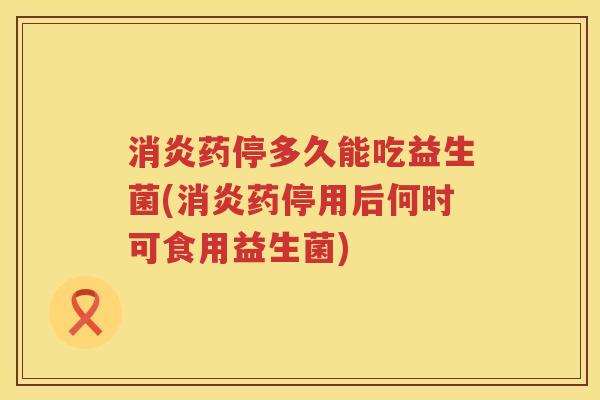 消炎药停多久能吃益生菌(消炎药停用后何时可食用益生菌)