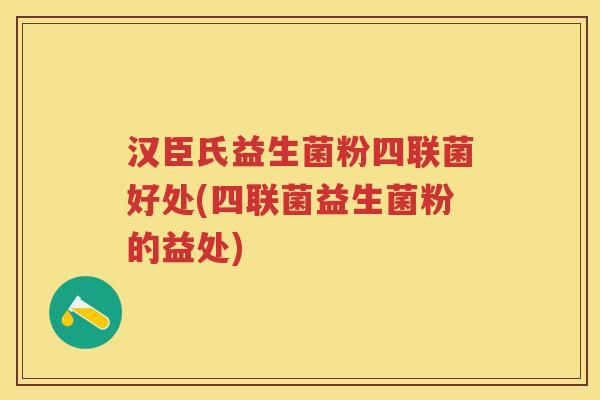 汉臣氏益生菌粉四联菌好处(四联菌益生菌粉的益处)
