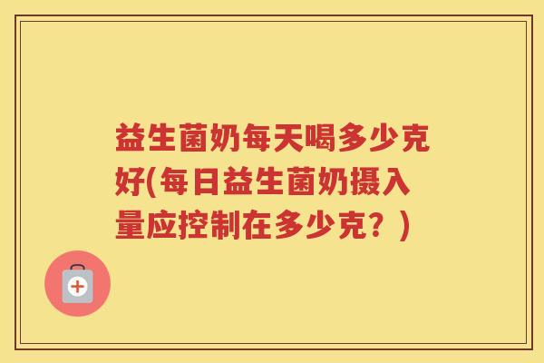益生菌奶每天喝多少克好(每日益生菌奶摄入量应控制在多少克？)