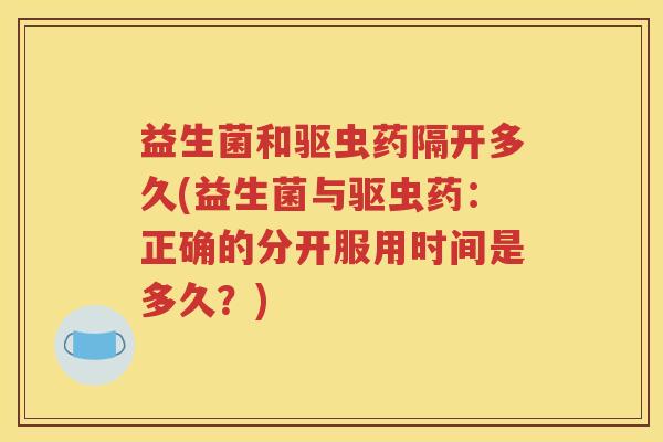 益生菌和驱虫药隔开多久(益生菌与驱虫药：正确的分开服用时间是多久？)