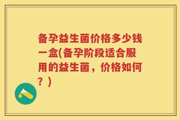 备孕益生菌价格多少钱一盒(备孕阶段适合服用的益生菌,价格如何?) 备孕益生菌价格多少钱一盒(备孕阶段适合服用的益生菌,价格如何?)