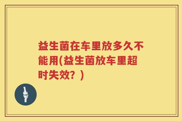 益生菌在车里放多久不能用(益生菌放车里超时失效？)