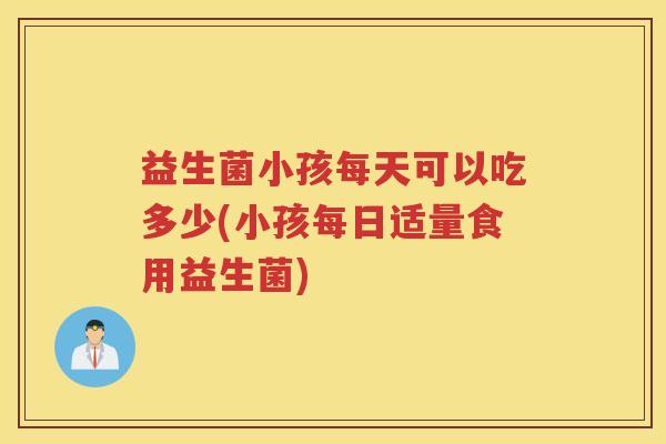 益生菌小孩每天可以吃多少(小孩每日适量食用益生菌)