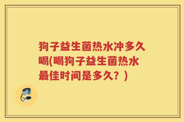 狗子益生菌热水冲多久喝(喝狗子益生菌热水最佳时间是多久？)