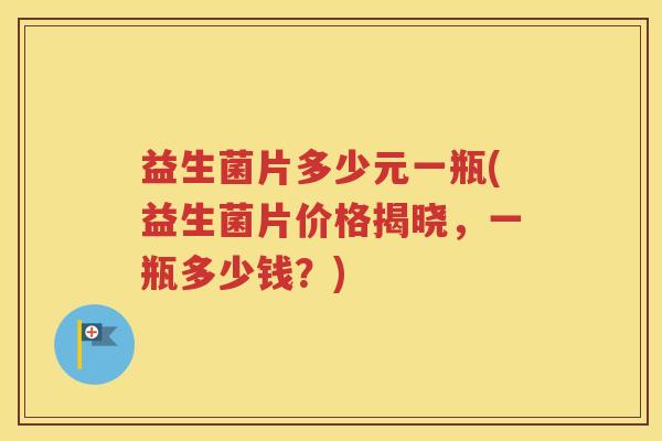 益生菌片多少元一瓶(益生菌片价格揭晓，一瓶多少钱？)