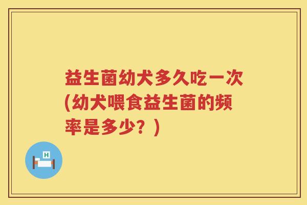 益生菌幼犬多久吃一次(幼犬喂食益生菌的频率是多少？)