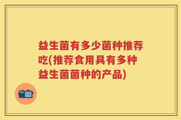 益生菌有多少菌种推荐吃(推荐食用具有多种益生菌菌种的产品)