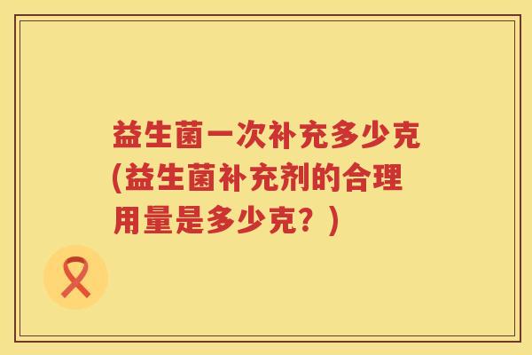 益生菌一次补充多少克(益生菌补充剂的合理用量是多少克？)