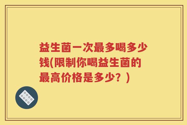 益生菌一次多喝多少钱(限制你喝益生菌的高价格是多少？)
