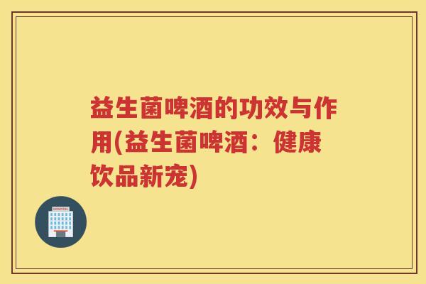 益生菌啤酒的功效与作用(益生菌啤酒：健康饮品新宠)