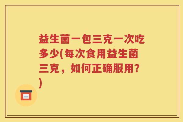 益生菌一包三克一次吃多少(每次食用益生菌三克,如何正确服用?)