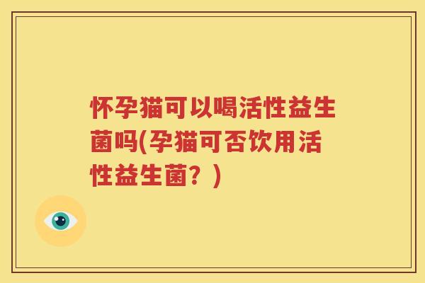 怀孕猫可以喝活性益生菌吗(孕猫可否饮用活性益生菌?)