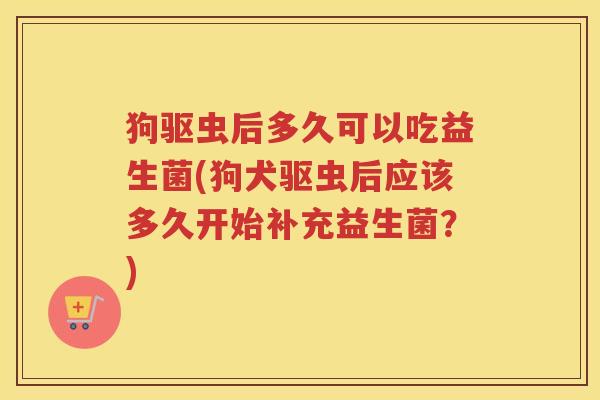 狗驱虫后多久可以吃益生菌(狗犬驱虫后应该多久开始补充益生菌?)