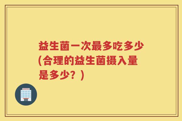 益生菌一次最多吃多少(合理的益生菌摄入量是多少?)