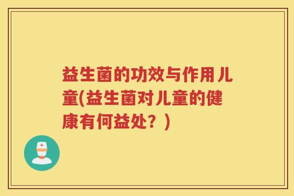 益生菌的功效与作用儿童(益生菌对儿童的健康有何益处？)