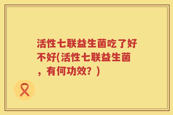 活性七联益生菌吃了好不好(活性七联益生菌，有何功效？)