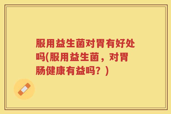 服用益生菌对胃有好处吗(服用益生菌，对胃肠健康有益吗？)