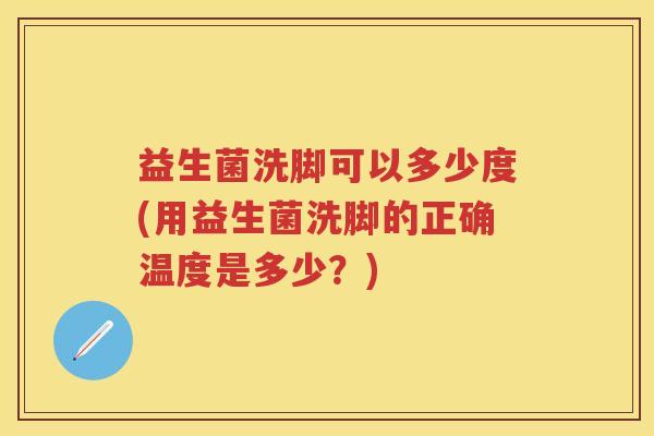 益生菌洗脚可以多少度(用益生菌洗脚的正确温度是多少？)